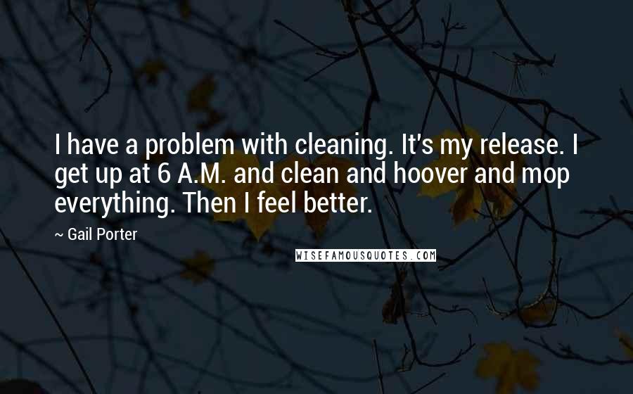 Gail Porter Quotes: I have a problem with cleaning. It's my release. I get up at 6 A.M. and clean and hoover and mop everything. Then I feel better.