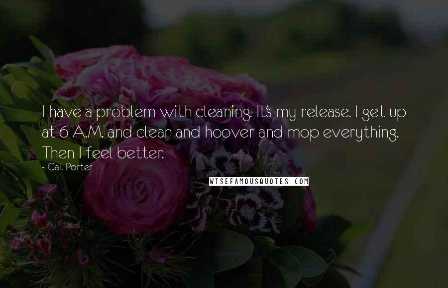 Gail Porter Quotes: I have a problem with cleaning. It's my release. I get up at 6 A.M. and clean and hoover and mop everything. Then I feel better.