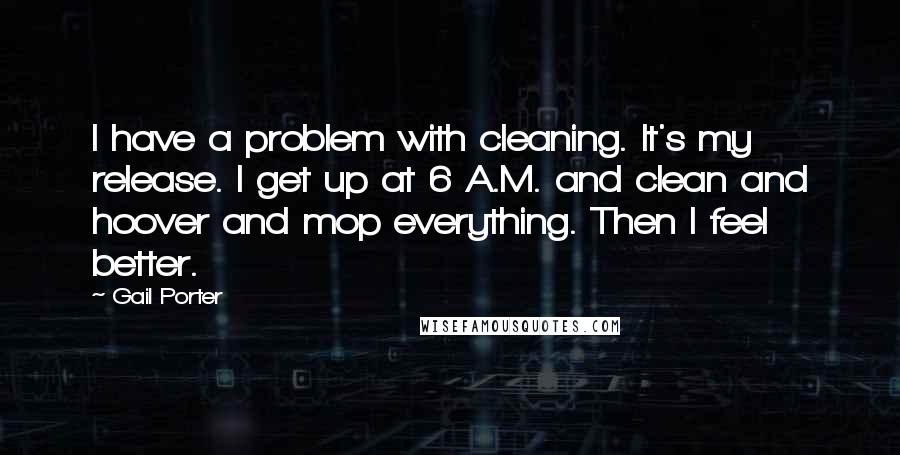 Gail Porter Quotes: I have a problem with cleaning. It's my release. I get up at 6 A.M. and clean and hoover and mop everything. Then I feel better.