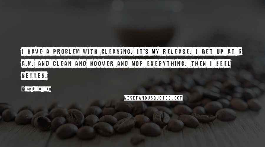 Gail Porter Quotes: I have a problem with cleaning. It's my release. I get up at 6 A.M. and clean and hoover and mop everything. Then I feel better.