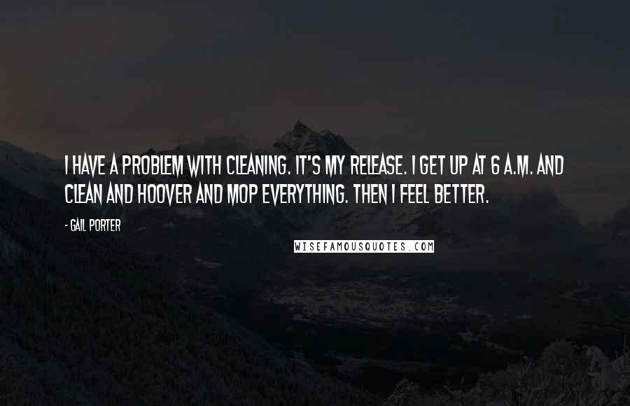 Gail Porter Quotes: I have a problem with cleaning. It's my release. I get up at 6 A.M. and clean and hoover and mop everything. Then I feel better.