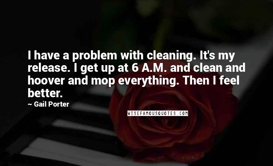 Gail Porter Quotes: I have a problem with cleaning. It's my release. I get up at 6 A.M. and clean and hoover and mop everything. Then I feel better.