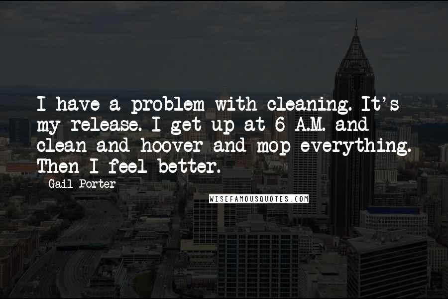 Gail Porter Quotes: I have a problem with cleaning. It's my release. I get up at 6 A.M. and clean and hoover and mop everything. Then I feel better.