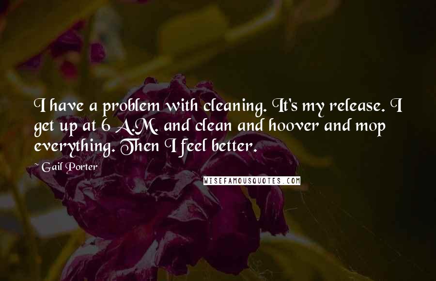 Gail Porter Quotes: I have a problem with cleaning. It's my release. I get up at 6 A.M. and clean and hoover and mop everything. Then I feel better.