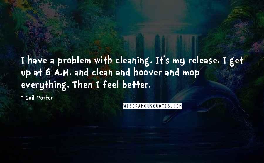 Gail Porter Quotes: I have a problem with cleaning. It's my release. I get up at 6 A.M. and clean and hoover and mop everything. Then I feel better.