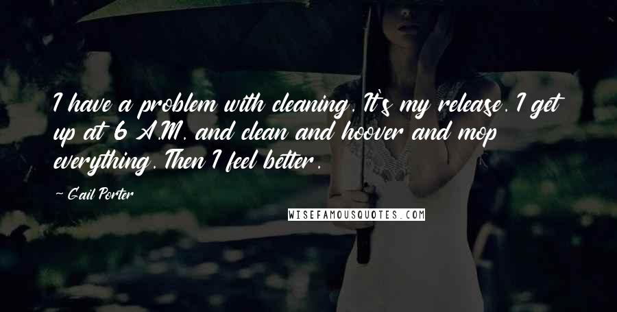 Gail Porter Quotes: I have a problem with cleaning. It's my release. I get up at 6 A.M. and clean and hoover and mop everything. Then I feel better.