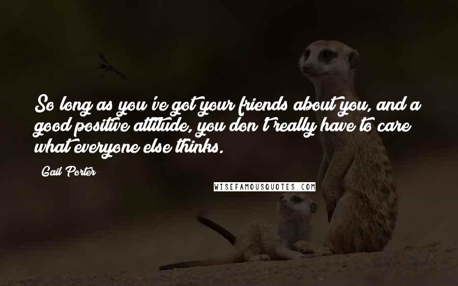 Gail Porter Quotes: So long as you've got your friends about you, and a good positive attitude, you don't really have to care what everyone else thinks.