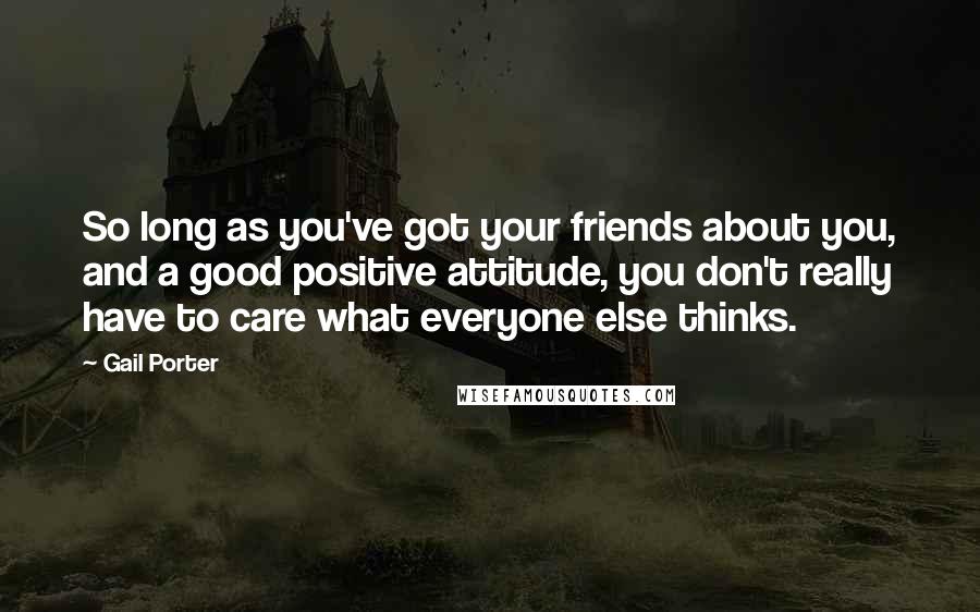Gail Porter Quotes: So long as you've got your friends about you, and a good positive attitude, you don't really have to care what everyone else thinks.