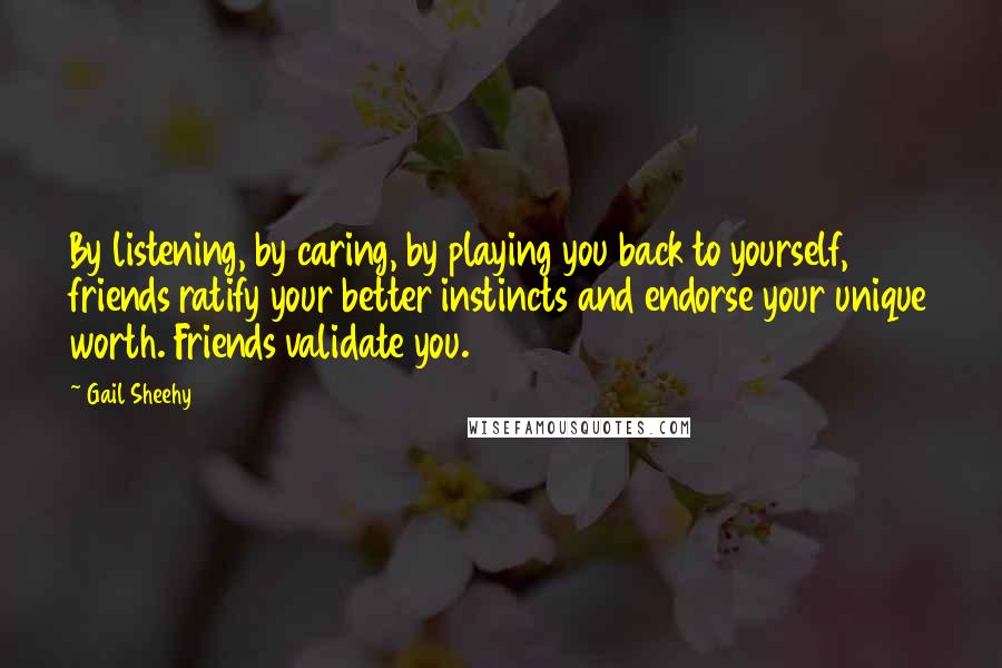 Gail Sheehy Quotes: By listening, by caring, by playing you back to yourself, friends ratify your better instincts and endorse your unique worth. Friends validate you.