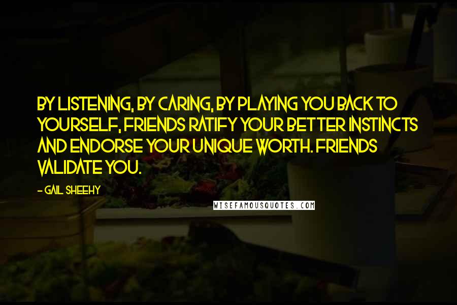 Gail Sheehy Quotes: By listening, by caring, by playing you back to yourself, friends ratify your better instincts and endorse your unique worth. Friends validate you.