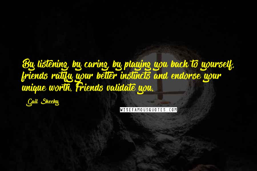 Gail Sheehy Quotes: By listening, by caring, by playing you back to yourself, friends ratify your better instincts and endorse your unique worth. Friends validate you.