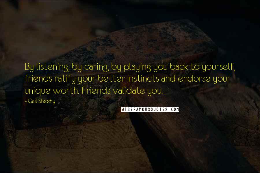 Gail Sheehy Quotes: By listening, by caring, by playing you back to yourself, friends ratify your better instincts and endorse your unique worth. Friends validate you.