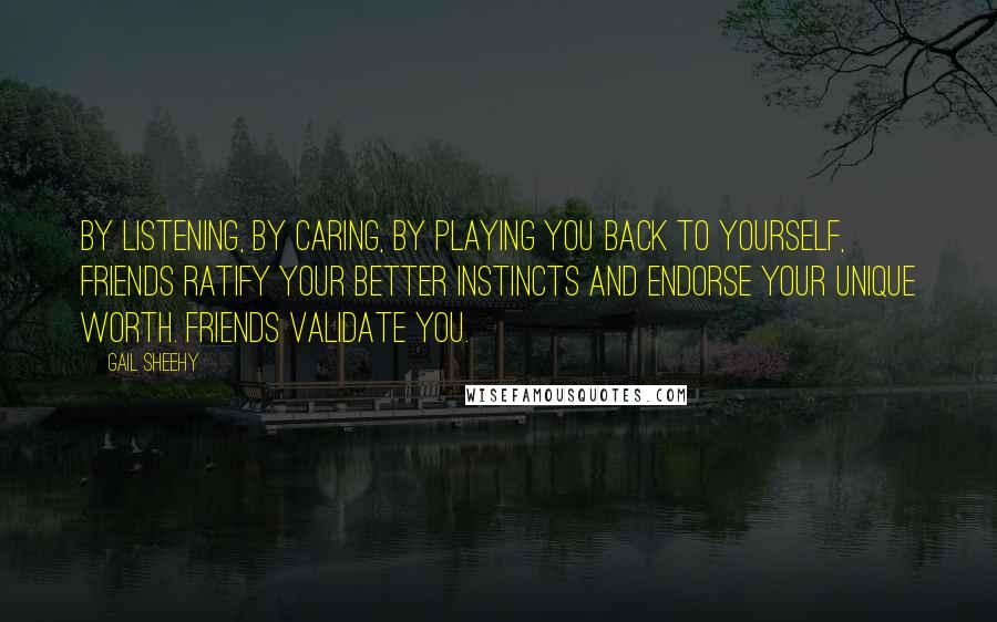 Gail Sheehy Quotes: By listening, by caring, by playing you back to yourself, friends ratify your better instincts and endorse your unique worth. Friends validate you.