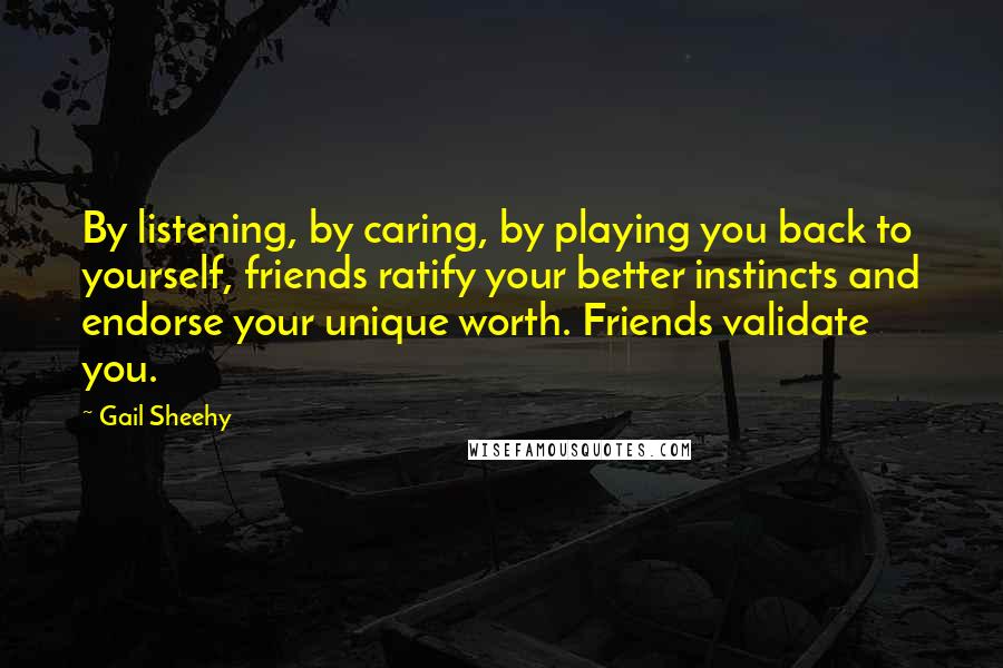 Gail Sheehy Quotes: By listening, by caring, by playing you back to yourself, friends ratify your better instincts and endorse your unique worth. Friends validate you.