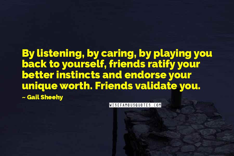 Gail Sheehy Quotes: By listening, by caring, by playing you back to yourself, friends ratify your better instincts and endorse your unique worth. Friends validate you.