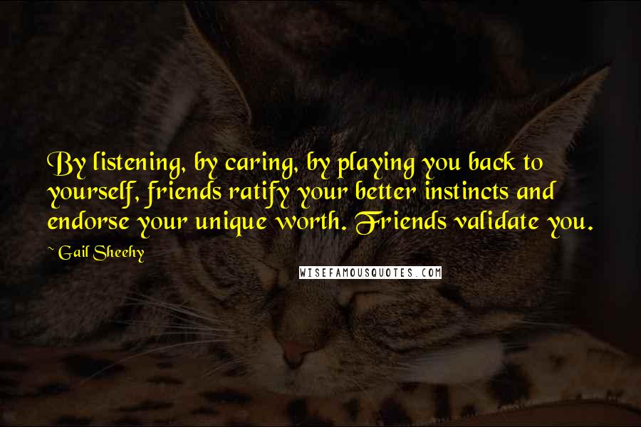 Gail Sheehy Quotes: By listening, by caring, by playing you back to yourself, friends ratify your better instincts and endorse your unique worth. Friends validate you.