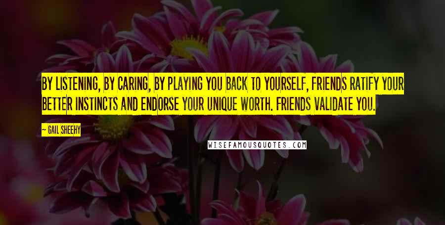 Gail Sheehy Quotes: By listening, by caring, by playing you back to yourself, friends ratify your better instincts and endorse your unique worth. Friends validate you.