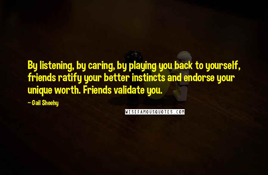 Gail Sheehy Quotes: By listening, by caring, by playing you back to yourself, friends ratify your better instincts and endorse your unique worth. Friends validate you.