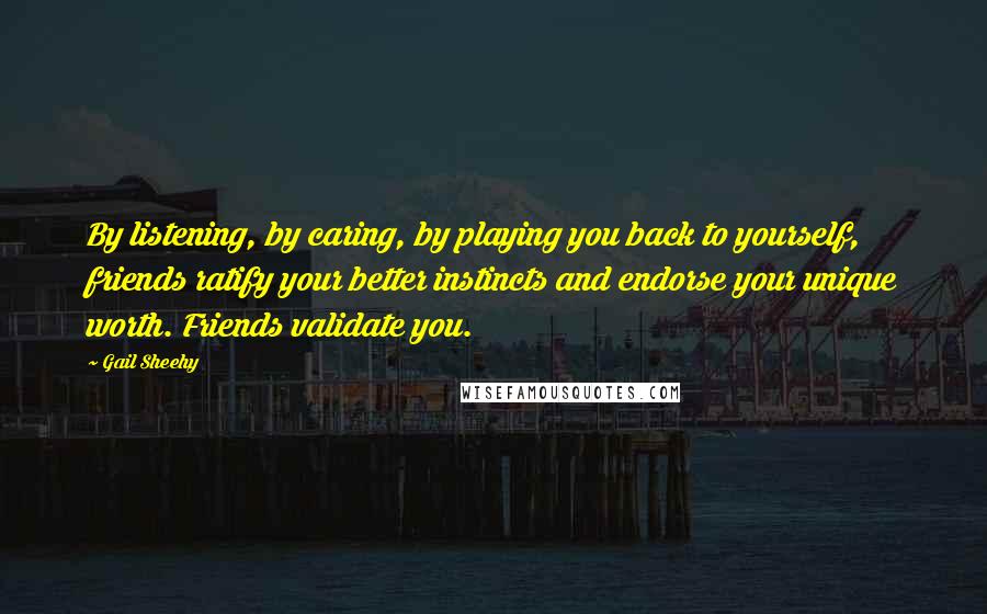 Gail Sheehy Quotes: By listening, by caring, by playing you back to yourself, friends ratify your better instincts and endorse your unique worth. Friends validate you.