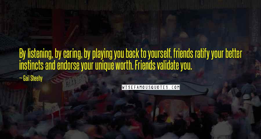 Gail Sheehy Quotes: By listening, by caring, by playing you back to yourself, friends ratify your better instincts and endorse your unique worth. Friends validate you.