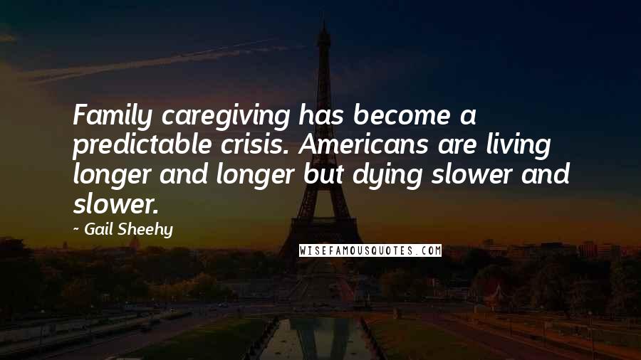 Gail Sheehy Quotes: Family caregiving has become a predictable crisis. Americans are living longer and longer but dying slower and slower.