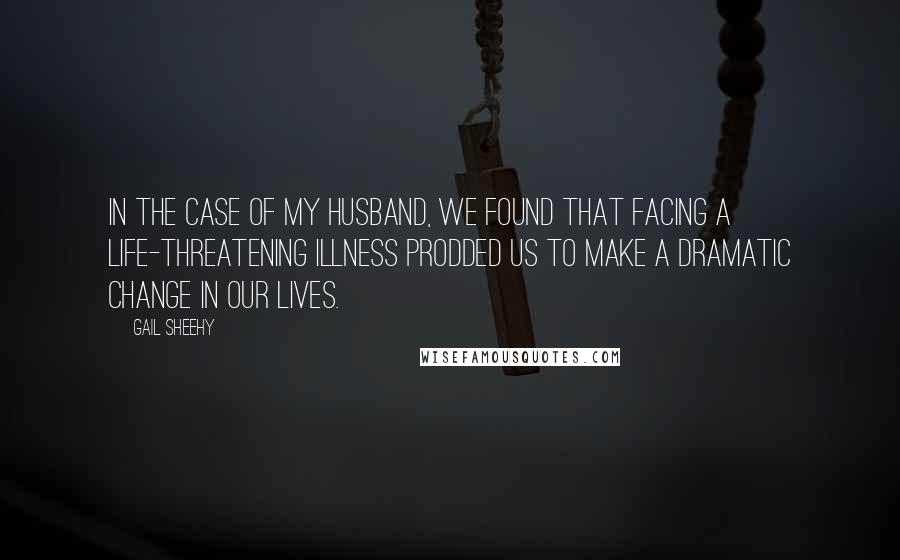 Gail Sheehy Quotes: In the case of my husband, we found that facing a life-threatening illness prodded us to make a dramatic change in our lives.