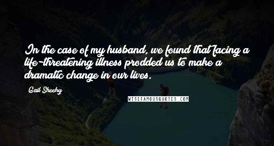 Gail Sheehy Quotes: In the case of my husband, we found that facing a life-threatening illness prodded us to make a dramatic change in our lives.