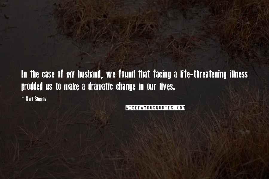 Gail Sheehy Quotes: In the case of my husband, we found that facing a life-threatening illness prodded us to make a dramatic change in our lives.