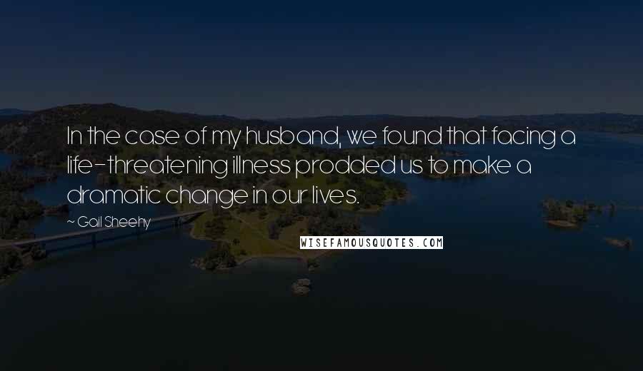 Gail Sheehy Quotes: In the case of my husband, we found that facing a life-threatening illness prodded us to make a dramatic change in our lives.