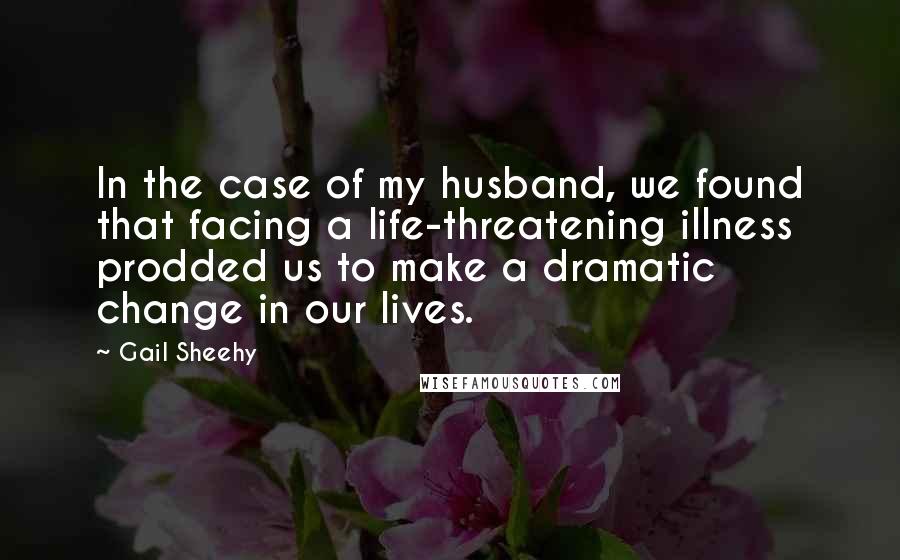 Gail Sheehy Quotes: In the case of my husband, we found that facing a life-threatening illness prodded us to make a dramatic change in our lives.