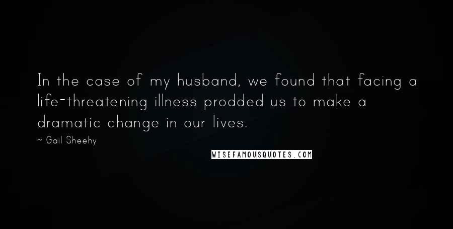 Gail Sheehy Quotes: In the case of my husband, we found that facing a life-threatening illness prodded us to make a dramatic change in our lives.