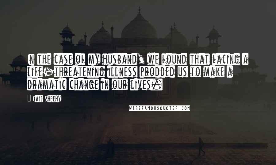 Gail Sheehy Quotes: In the case of my husband, we found that facing a life-threatening illness prodded us to make a dramatic change in our lives.