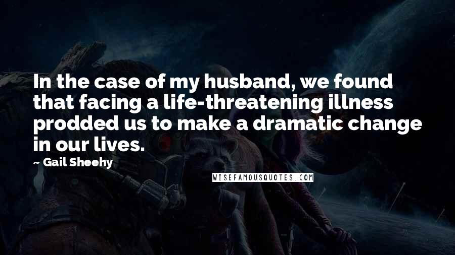 Gail Sheehy Quotes: In the case of my husband, we found that facing a life-threatening illness prodded us to make a dramatic change in our lives.