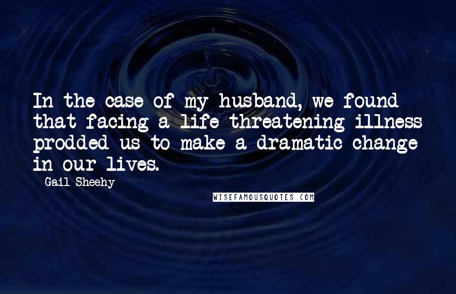 Gail Sheehy Quotes: In the case of my husband, we found that facing a life-threatening illness prodded us to make a dramatic change in our lives.