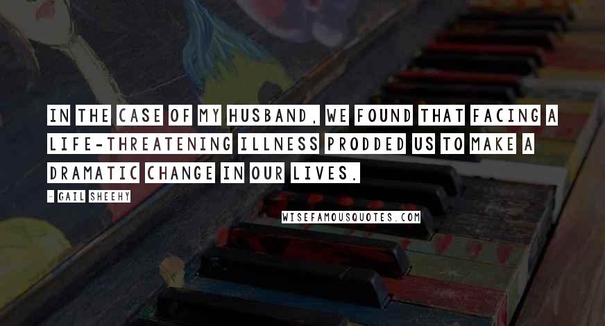 Gail Sheehy Quotes: In the case of my husband, we found that facing a life-threatening illness prodded us to make a dramatic change in our lives.