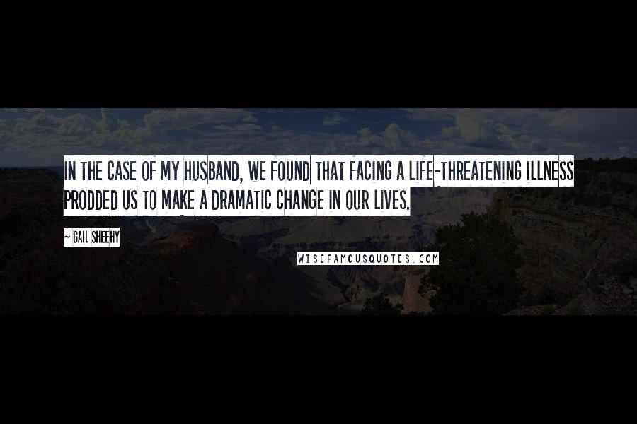 Gail Sheehy Quotes: In the case of my husband, we found that facing a life-threatening illness prodded us to make a dramatic change in our lives.