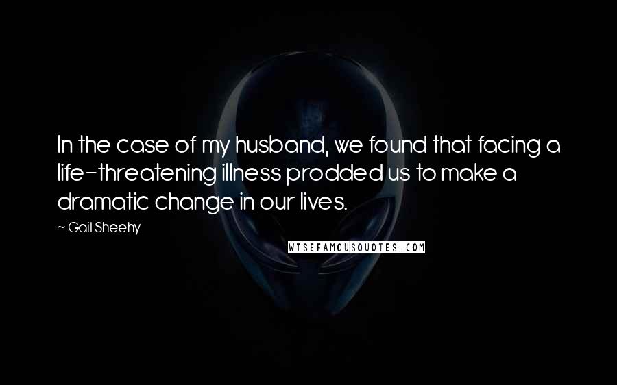 Gail Sheehy Quotes: In the case of my husband, we found that facing a life-threatening illness prodded us to make a dramatic change in our lives.