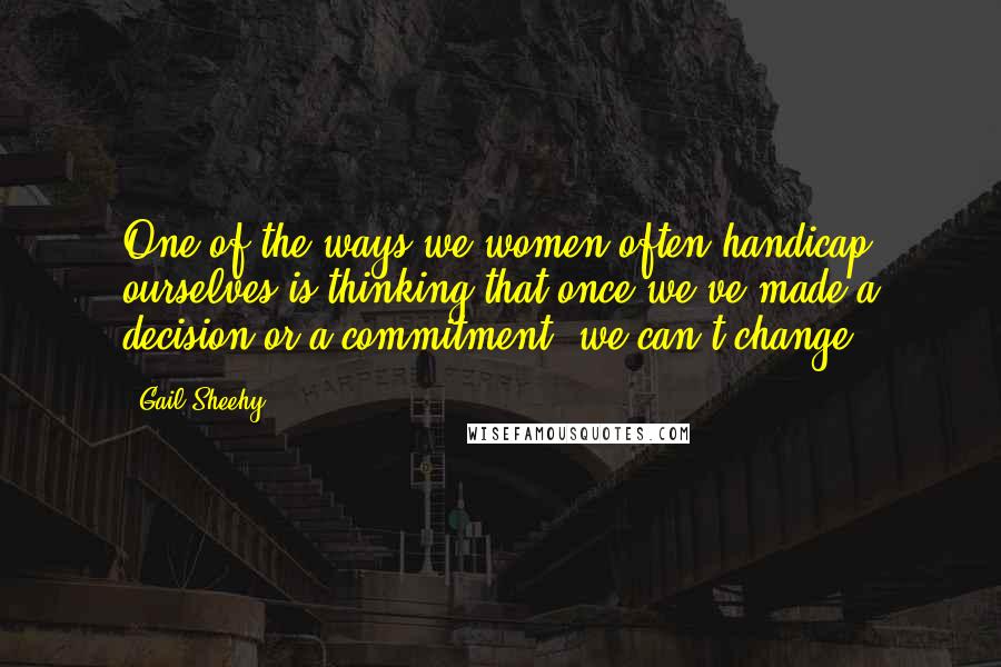 Gail Sheehy Quotes: One of the ways we women often handicap ourselves is thinking that once we've made a decision or a commitment, we can't change.