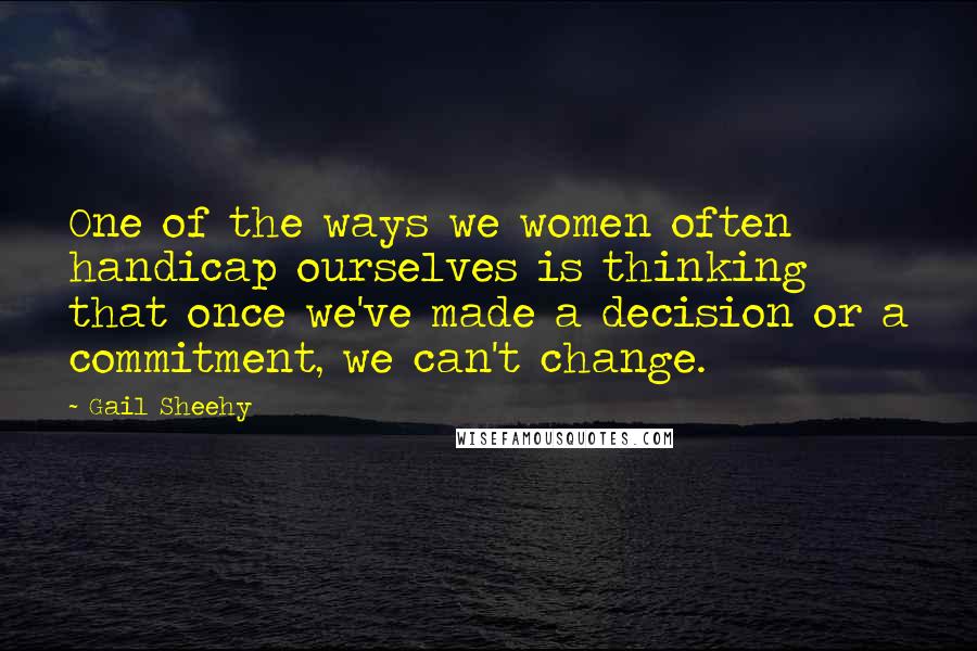 Gail Sheehy Quotes: One of the ways we women often handicap ourselves is thinking that once we've made a decision or a commitment, we can't change.