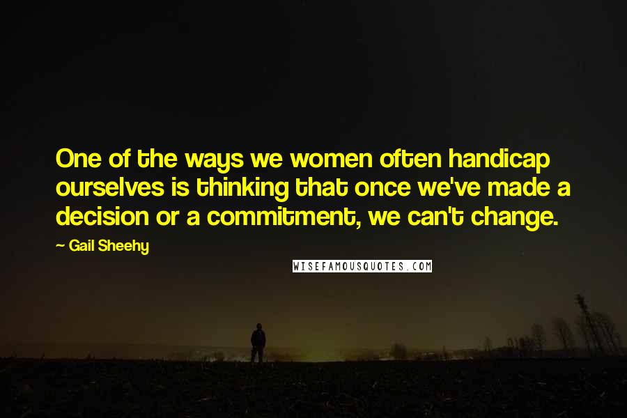 Gail Sheehy Quotes: One of the ways we women often handicap ourselves is thinking that once we've made a decision or a commitment, we can't change.