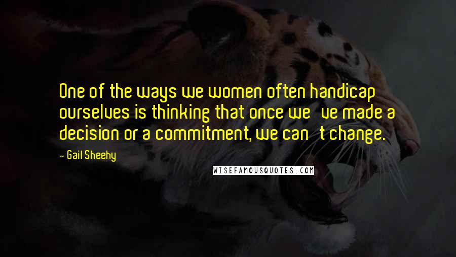 Gail Sheehy Quotes: One of the ways we women often handicap ourselves is thinking that once we've made a decision or a commitment, we can't change.