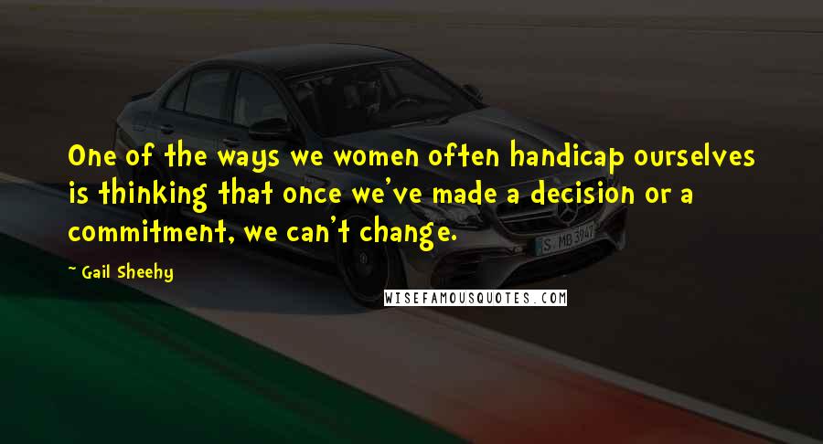 Gail Sheehy Quotes: One of the ways we women often handicap ourselves is thinking that once we've made a decision or a commitment, we can't change.