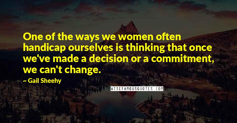 Gail Sheehy Quotes: One of the ways we women often handicap ourselves is thinking that once we've made a decision or a commitment, we can't change.