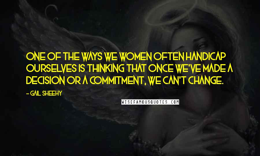 Gail Sheehy Quotes: One of the ways we women often handicap ourselves is thinking that once we've made a decision or a commitment, we can't change.