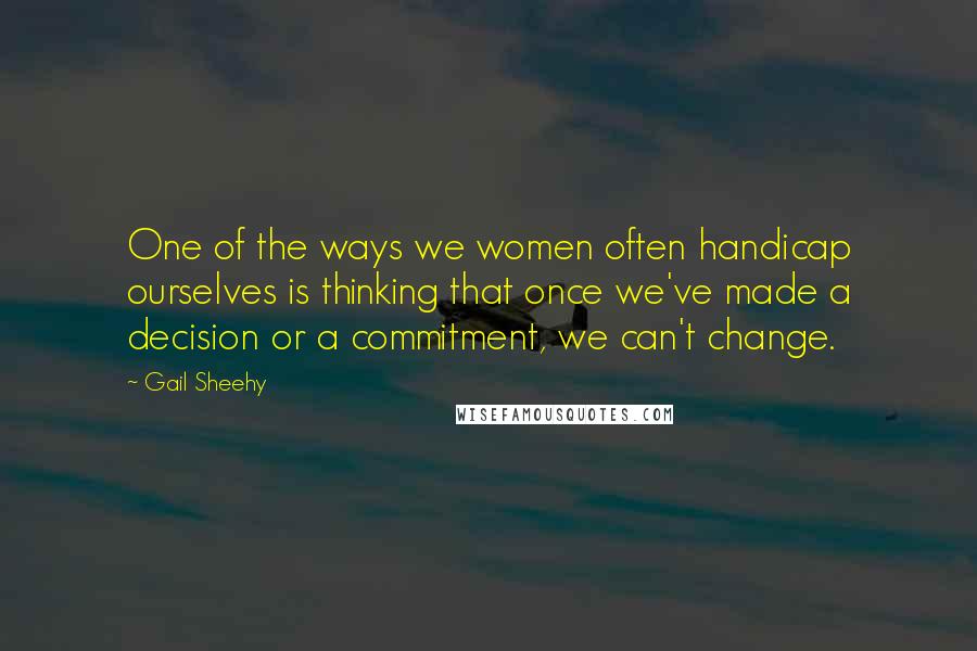 Gail Sheehy Quotes: One of the ways we women often handicap ourselves is thinking that once we've made a decision or a commitment, we can't change.