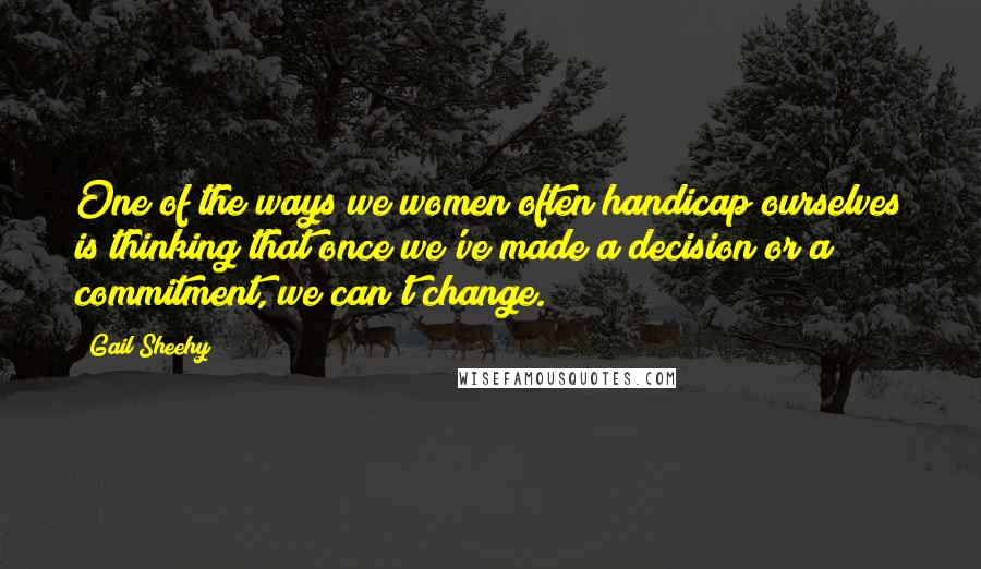 Gail Sheehy Quotes: One of the ways we women often handicap ourselves is thinking that once we've made a decision or a commitment, we can't change.