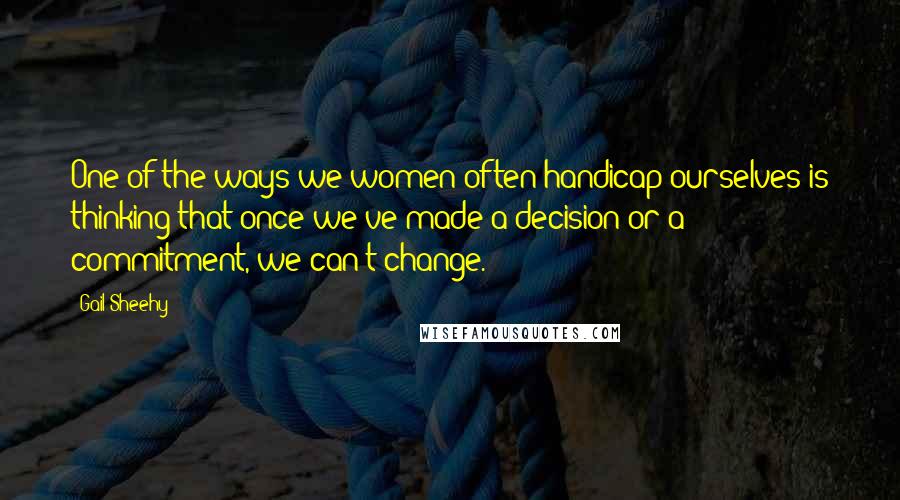 Gail Sheehy Quotes: One of the ways we women often handicap ourselves is thinking that once we've made a decision or a commitment, we can't change.