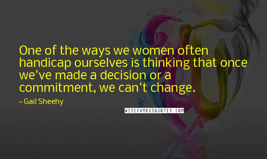 Gail Sheehy Quotes: One of the ways we women often handicap ourselves is thinking that once we've made a decision or a commitment, we can't change.