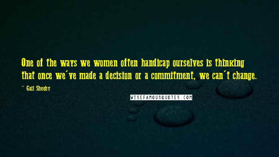 Gail Sheehy Quotes: One of the ways we women often handicap ourselves is thinking that once we've made a decision or a commitment, we can't change.