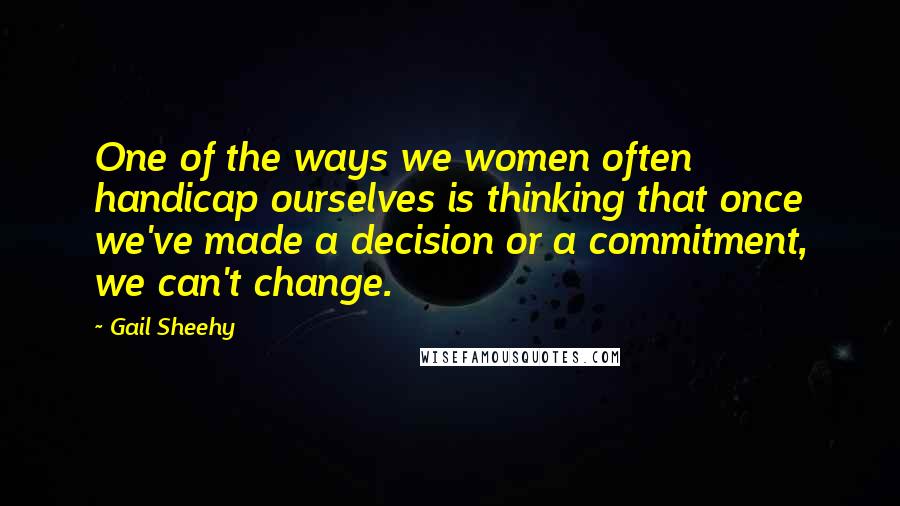 Gail Sheehy Quotes: One of the ways we women often handicap ourselves is thinking that once we've made a decision or a commitment, we can't change.